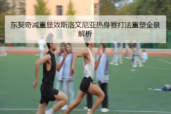 东契奇减重显效斯洛文尼亚热身赛打法重塑全景解析